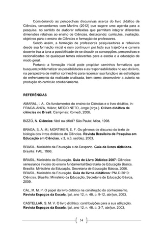 54
Considerando as perspectivas discursivas acerca do livro didático de
Ciências, concordamos com Martins (2012) que sugere uma agenda para a
pesquisa, no sentido de elaborar reflexões que permitam integrar diferentes
dimensões relativas ao ensino de Ciências, destacando: currículos, avaliação,
objetivos para o ensino de Ciências e formação de professores.
Sendo assim, a formação de professores pesquisadores e reflexivos
desde sua formação inicial e num continuum por toda sua trajetória e carreira
docente traz a tona a possibilidade de se discutir as concepções, perspectivas e
racionalidades de quaisquer temas relevantes para a escola e a educação de
modo geral.
Portanto a formação inicial pode propiciar caminhos formativos que
busquem problematizar as possibilidades e as responsabilidades no uso do livro,
na perspectiva de melhor conhecê-lo para repensar sua função e as estratégias
de enfrentamento da realidade analisada, bem como desenvolver a autoria na
produção do currículo cotidianamente.
REFERÊNCIAS
AMARAL, I. A.. Os fundamentos do ensino de Ciências e o livro didático. in:
FRACALANZA, Hilário; MEGID NETO, Jorge (orgs.). O livro didático de
ciências no Brasil. Campinas: Komedi, 2006.
BIZZO, N. Ciências: fácil ou difícil? São Paulo: Ática, 1998.
BRAGA, S. A. M.; MORTIMER, E. F. Os gêneros de discurso do texto de
biologia dos livros didáticos de Ciências. Revista Brasileira de Pesquisa em
Educação em Ciências, v.3, n.3, set/dez. 2003.
BRASIL. Ministério da Educação e do Desporto. Guia de livros didáticos.
Brasília: FAE, 1996.
BRASIL. Ministério da Educação. Guia de Livro Didático 2007: Ciências:
séries/anos iniciais do ensino fundamental/Secretaria de Educação Básica.
Brasília: Ministério da Educação, Secretaria de Educação Básica, 2006.
BRASIL. Ministério da Educação. Guia de livros didáticos: PNLD 2010:
Ciências. Brasília: Ministério da Educação, Secretaria de Educação Básica,
2009.
CAL, M. M. P. O papel do livro didático na construção do conhecimento.
Revista Espaços da Escola, Ijuí, ano 12, n. 48, p. 9-12, abr/jun, 2003.
CASTELLAR, S. M. V. O livro didático: contribuições para a sua utilização.
Revista Espaços da Escola, Ijuí, ano 12, n. 48, p. 3-7, abr/jun, 2003.
 