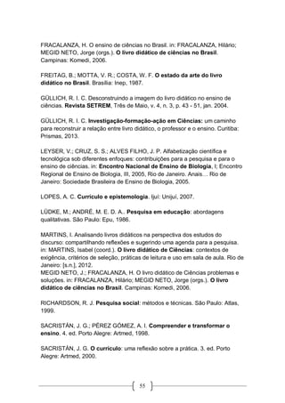55
FRACALANZA, H. O ensino de ciências no Brasil. in: FRACALANZA, Hilário;
MEGID NETO, Jorge (orgs.). O livro didático de ciências no Brasil.
Campinas: Komedi, 2006.
FREITAG, B.; MOTTA, V. R.; COSTA, W. F. O estado da arte do livro
didático no Brasil. Brasília: Inep, 1987.
GÜLLICH, R. I. C. Desconstruindo a imagem do livro didático no ensino de
ciências. Revista SETREM, Três de Maio, v. 4, n. 3, p. 43 - 51, jan. 2004.
GÜLLICH, R. I. C. Investigação-formação-ação em Ciências: um caminho
para reconstruir a relação entre livro didático, o professor e o ensino. Curitiba:
Prismas, 2013.
LEYSER, V.; CRUZ, S. S.; ALVES FILHO, J. P. Alfabetização científica e
tecnológica sob diferentes enfoques: contribuições para a pesquisa e para o
ensino de ciências. in: Encontro Nacional de Ensino de Biologia, I; Encontro
Regional de Ensino de Biologia, III, 2005, Rio de Janeiro. Anais… Rio de
Janeiro: Sociedade Brasileira de Ensino de Biologia, 2005.
LOPES, A. C. Currículo e epistemologia. Ijuí: Unijuí, 2007.
LÜDKE, M.; ANDRÉ, M. E. D. A.. Pesquisa em educação: abordagens
qualitativas. São Paulo: Epu, 1986.
MARTINS, I. Analisando livros didáticos na perspectiva dos estudos do
discurso: compartilhando reflexões e sugerindo uma agenda para a pesquisa.
in: MARTINS, Isabel (coord.). O livro didático de Ciências: contextos de
exigência, critérios de seleção, práticas de leitura e uso em sala de aula. Rio de
Janeiro: [s.n.], 2012.
MEGID NETO, J.; FRACALANZA, H. O livro didático de Ciências problemas e
soluções. in: FRACALANZA, Hilário; MEGID NETO, Jorge (orgs.). O livro
didático de ciências no Brasil. Campinas: Komedi, 2006.
RICHARDSON, R. J. Pesquisa social: métodos e técnicas. São Paulo: Atlas,
1999.
SACRISTÁN, J. G.; PÉREZ GÓMEZ, A. I. Compreender e transformar o
ensino. 4. ed. Porto Alegre: Artmed, 1998.
SACRISTÁN, J. G. O currículo: uma reflexão sobre a prática. 3. ed. Porto
Alegre: Artmed, 2000.
 