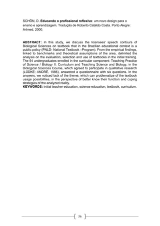 56
SCHÖN, D. Educando o profissional reflexivo: um novo design para o
ensino e aprendizagem. Tradução de Roberto Cataldo Costa. Porto Alegre:
Artmed, 2000.
ABSTRACT: In this study, we discuss the licensees' speech contours of
Biological Sciences on textbook that in the Brazilian educational context is a
public policy (PNLD- National Textbook –Program). From the empirical findings,
linked to benchmarks and theoretical assumptions of the area, delimited the
analysis on the evaluation, selection and use of textbooks in the initial training.
The 54 undergraduates enrolled in the curricular component: Teaching Practice
of Science / Biology II: Curriculum and Teaching Science and Biology, in the
Biological Sciences Course, which agreed to participate in qualitative research
(LÜDKE; ANDRÉ, 1986), answered a questionnaire with six questions. In the
answers, we noticed lack of the theme, which can problematize of the textbook
usage possibilities, in the perspective of better know their function and coping
strategies of the analyzed reality.
KEYWORDS: initial teacher education, science education, textbook, curriculum.
 