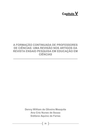 58
Capítulo V
A FORMAÇÃO CONTINUADA DE PROFESSORES
DE CIÊNCIAS: UMA REVISÃO NOS ARTIGOS DA
REVISTA ENSAIO PESQUISA EM EDUCAÇÃO EM
CIÊNCIAS
__________________________________________
Denny William de Oliveira Mesquita
Ana Cris Nunes de Souza
Sidilene Aquino de Farias
 