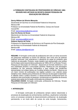 59
A FORMAÇÃO CONTINUADA DE PROFESSORES DE CIÊNCIAS: UMA
REVISÃO NOS ARTIGOS DA REVISTA ENSAIO PESQUISA EM
EDUCAÇÃO EM CIÊNCIAS
Denny William de Oliveira Mesquita
Doutorando em Química na Universidade Federal do Amazonas.
Manaus-AM
Professor na Universidade Federal de Rondônia, Campus de Cacoal
Cacoal-RO
Email: dennymesquita@yahoo.com.br
Ana Cris Nunes de Souza
Mestranda em Química na Universidade Federal do Amazonas
Manaus-AM
Email: anunesouza@bol.com.br
Sidilene Aquino de Farias
Professora do Departamento de Química e do Programa de Pós-Graduação
em Química na Universidade Federal do Amazonas
Manaus-AM
Email: sidilene.ufam@gmail.com
RESUMO: A formação continuada de professores tem sido um tema recorrente
em pesquisas realizadas no ensino de Ciências, bem como alvo de políticas
públicas nacionais, pois entende-se a relevância do papel do professor para
melhoria da educação. Portanto, neste trabalho será apresentado uma análise
de 24 artigos sobre essa temática publicados de 1999 a 2014 na Revista “Ensaio:
Pesquisa em Educação em Ciências”, disponível em formato eletrônico e com
boa visibilidade perante a comunidade científica. Realizou-se uma abordagem
qualitativa do tipo pesquisa bibliográfica e para análise das tendências
apresentadas nos artigos adotou-se a análise temática de Bardin. Observou-se
um maior número de publicações nas regiões sudeste e sul, estando esses
trabalhos mais voltados para professores de Ciências da educação fundamental.
A reflexão sobre a prática docente e o desenvolvimento profissional foram as
temáticas mais recorrentes na pesquisa, corroborando as sugestões de diversos
autores para ações de formação continuada de professores.
PALAVRAS CHAVE: formação continuada, professores de Ciências, “Ensaio
Pesquisa em Educação em Ciências”.
1. INTRODUÇÃO
A formação continuada de professores sempre esteve relacionada a
processos de atualização de conhecimentos científicos, atualmente é entendida
como um processo constante de desenvolvimento profissional, de atualização
permanente, e vai muito além de cursos de curta duração, treinamentos,
 