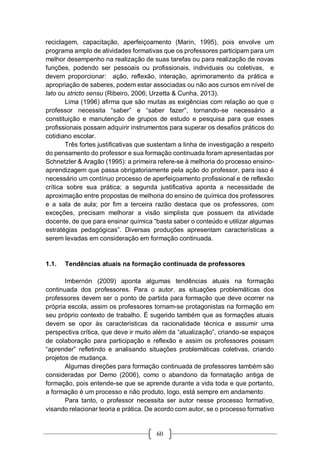 60
reciclagem, capacitação, aperfeiçoamento (Marin, 1995), pois envolve um
programa amplo de atividades formativas que os professores participam para um
melhor desempenho na realização de suas tarefas ou para realização de novas
funções, podendo ser pessoais ou profissionais, individuais ou coletivas, e
devem proporcionar: ação, reflexão, interação, aprimoramento da prática e
apropriação de saberes, podem estar associadas ou não aos cursos em nível de
lato ou stricto sensu (Ribeiro, 2006; Urzetta & Cunha, 2013).
Lima (1996) afirma que são muitas as exigências com relação ao que o
professor necessita “saber” e “saber fazer”, tornando-se necessário a
constituição e manutenção de grupos de estudo e pesquisa para que esses
profissionais possam adquirir instrumentos para superar os desafios práticos do
cotidiano escolar.
Três fortes justificativas que sustentam a linha de investigação a respeito
do pensamento do professor e sua formação continuada foram apresentadas por
Schnetzler & Aragão (1995): a primeira refere-se à melhoria do processo ensino-
aprendizagem que passa obrigatoriamente pela ação do professor, para isso é
necessário um contínuo processo de aperfeiçoamento profissional e de reflexão
crítica sobre sua prática; a segunda justificativa aponta a necessidade de
aproximação entre propostas de melhoria do ensino de química dos professores
e a sala de aula; por fim a terceira razão destaca que os professores, com
exceções, precisam melhorar a visão simplista que possuem da atividade
docente, de que para ensinar química “basta saber o conteúdo e utilizar algumas
estratégias pedagógicas”. Diversas produções apresentam características a
serem levadas em consideração em formação continuada.
1.1. Tendências atuais na formação continuada de professores
Imbernón (2009) aponta algumas tendências atuais na formação
continuada dos professores. Para o autor, as situações problemáticas dos
professores devem ser o ponto de partida para formação que deve ocorrer na
própria escola, assim os professores tornam-se protagonistas na formação em
seu próprio contexto de trabalho. É sugerido também que as formações atuais
devem se opor às características da racionalidade técnica e assumir uma
perspectiva crítica, que deve ir muito além da “atualização”, criando-se espaços
de colaboração para participação e reflexão e assim os professores possam
“aprender” refletindo e analisando situações problemáticas coletivas, criando
projetos de mudança.
Algumas direções para formação continuada de professores também são
consideradas por Demo (2006), como o abandono da formatação antiga de
formação, pois entende-se que se aprende durante a vida toda e que portanto,
a formação é um processo e não produto, logo, está sempre em andamento.
Para tanto, o professor necessita ser autor nesse processo formativo,
visando relacionar teoria e prática. De acordo com autor, se o processo formativo
 