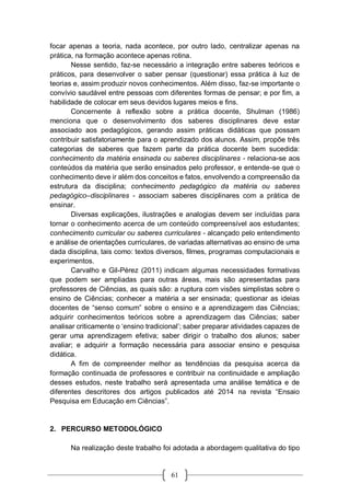 61
focar apenas a teoria, nada acontece, por outro lado, centralizar apenas na
prática, na formação acontece apenas rotina.
Nesse sentido, faz-se necessário a integração entre saberes teóricos e
práticos, para desenvolver o saber pensar (questionar) essa prática à luz de
teorias e, assim produzir novos conhecimentos. Além disso, faz-se importante o
convívio saudável entre pessoas com diferentes formas de pensar; e por fim, a
habilidade de colocar em seus devidos lugares meios e fins.
Concernente à reflexão sobre a prática docente, Shulman (1986)
menciona que o desenvolvimento dos saberes disciplinares deve estar
associado aos pedagógicos, gerando assim práticas didáticas que possam
contribuir satisfatoriamente para o aprendizado dos alunos. Assim, propõe três
categorias de saberes que fazem parte da prática docente bem sucedida:
conhecimento da matéria ensinada ou saberes disciplinares - relaciona-se aos
conteúdos da matéria que serão ensinados pelo professor, e entende-se que o
conhecimento deve ir além dos conceitos e fatos, envolvendo a compreensão da
estrutura da disciplina; conhecimento pedagógico da matéria ou saberes
pedagógico–disciplinares - associam saberes disciplinares com a prática de
ensinar.
Diversas explicações, ilustrações e analogias devem ser incluídas para
tornar o conhecimento acerca de um conteúdo compreensível aos estudantes;
conhecimento curricular ou saberes curriculares - alcançado pelo entendimento
e análise de orientações curriculares, de variadas alternativas ao ensino de uma
dada disciplina, tais como: textos diversos, filmes, programas computacionais e
experimentos.
Carvalho e Gil-Pérez (2011) indicam algumas necessidades formativas
que podem ser ampliadas para outras áreas, mais são apresentadas para
professores de Ciências, as quais são: a ruptura com visões simplistas sobre o
ensino de Ciências; conhecer a matéria a ser ensinada; questionar as ideias
docentes de “senso comum” sobre o ensino e a aprendizagem das Ciências;
adquirir conhecimentos teóricos sobre a aprendizagem das Ciências; saber
analisar criticamente o ‘ensino tradicional’; saber preparar atividades capazes de
gerar uma aprendizagem efetiva; saber dirigir o trabalho dos alunos; saber
avaliar; e adquirir a formação necessária para associar ensino e pesquisa
didática.
A fim de compreender melhor as tendências da pesquisa acerca da
formação continuada de professores e contribuir na continuidade e ampliação
desses estudos, neste trabalho será apresentada uma análise temática e de
diferentes descritores dos artigos publicados até 2014 na revista “Ensaio
Pesquisa em Educação em Ciências”.
2. PERCURSO METODOLÓGICO
Na realização deste trabalho foi adotada a abordagem qualitativa do tipo
 