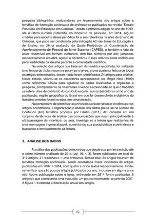 62
pesquisa bibliográfica, realizando-se um levantamento dos artigos sobre a
temática de formação continuada de professores publicados na revista “Ensaio
Pesquisa em Educação em Ciências”, desde a primeira edição no ano de 1999,
até o último número publicado, no momento da pesquisa, em 2014. Alguns
critérios para escolha desse periódico foi a sua relevância na área de Ensino de
Ciências, que pode ser constatada pela indicação A2 nas áreas de Educação e
de Ensino, na última avaliação do Qualis Periódicos da Coordenação de
Aperfeiçoamento de Pessoal de Nível Superior (CAPES), e também o fato de
estar disponível em formato eletrônico, com três números por ano (lançados
respectivamente em abril, agosto e dezembro). Esses critérios ainda contribuem
para visibilidade da mesma perante a comunidade científica.
Na seleção dos artigos que tratavam da temática escolhida, foi realizada
uma leitura do título, resumo e palavras-chaves, e uma posterior leitura de todos
os artigos selecionados, desse modo foram identificados 24 artigos para análise.
Neste estudo, utilizou-se os descritores apresentados por Megid Neto (1999)
como referência básica para aglutinar os dados levantados e organizar a
pesquisa, principalmente os descritores nível de escolaridade ao qual o trabalho
se refere, área de conteúdo do currículo escolar, outros descritores como ano de
publicação, região geográfica do Brasil em que foi desenvolvido e objetivos do
trabalho também foram levados em consideração.
Na perspectiva de identificar as principais características e tendências nos
artigos encontrados, a organização e análise dos dados pauta-se na Análise de
Conteúdo (AC) temática proposta por Bardin (2011). AC consiste em um
conjunto de técnicas de análise das comunicações que visam principalmente à
ultrapassagem da incerteza, ou seja, investiga se a leitura que realizamos de
uma mensagem é generalizável, aumentando sua produtividade e pertinência e
buscando o enriquecimento da leitura.
3. ANÁLISE DOS DADOS
A análise das publicações demonstrou que desde sua primeira edição até
o último número analisado de 2014 (vol. 16, n. 3), foram publicados um total de
317 artigos, 21 resenhas e 1 uma entrevista. Desse total, 24 artigos tratavam da
temática formação continuada, sendo constatada maior incidência de artigos
publicados em 2007 e 2014, com quatro e cinco textos respectivamente. Pode-
se verificar que são poucos artigos publicados por ano, inclusive em alguns anos
não houve publicação sobre o tema, entretanto em 2014 foram publicados 5
artigos o que acompanha uma evolução, um pouco inconstante, a partir de 2007.
A figura 1 evidencia a distribuição anual dos artigos.
 