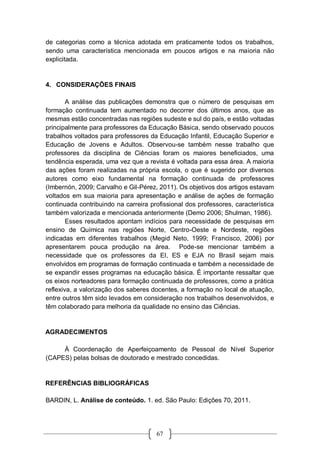 67
de categorias como a técnica adotada em praticamente todos os trabalhos,
sendo uma característica mencionada em poucos artigos e na maioria não
explicitada.
4. CONSIDERAÇÕES FINAIS
A análise das publicações demonstra que o número de pesquisas em
formação continuada tem aumentado no decorrer dos últimos anos, que as
mesmas estão concentradas nas regiões sudeste e sul do país, e estão voltadas
principalmente para professores da Educação Básica, sendo observado poucos
trabalhos voltados para professores da Educação Infantil, Educação Superior e
Educação de Jovens e Adultos. Observou-se também nesse trabalho que
professores da disciplina de Ciências foram os maiores beneficiados, uma
tendência esperada, uma vez que a revista é voltada para essa área. A maioria
das ações foram realizadas na própria escola, o que é sugerido por diversos
autores como eixo fundamental na formação continuada de professores
(Imbernón, 2009; Carvalho e Gil-Pérez, 2011). Os objetivos dos artigos estavam
voltados em sua maioria para apresentação e análise de ações de formação
continuada contribuindo na carreira profissional dos professores, característica
também valorizada e mencionada anteriormente (Demo 2006; Shulman, 1986).
Esses resultados apontam indícios para necessidade de pesquisas em
ensino de Química nas regiões Norte, Centro-Oeste e Nordeste, regiões
indicadas em diferentes trabalhos (Megid Neto, 1999; Francisco, 2006) por
apresentarem pouca produção na área. Pode-se mencionar também a
necessidade que os professores da EI, ES e EJA no Brasil sejam mais
envolvidos em programas de formação continuada e também a necessidade de
se expandir esses programas na educação básica. É importante ressaltar que
os eixos norteadores para formação continuada de professores, como a prática
reflexiva, a valorização dos saberes docentes, a formação no local de atuação,
entre outros têm sido levados em consideração nos trabalhos desenvolvidos, e
têm colaborado para melhoria da qualidade no ensino das Ciências.
AGRADECIMENTOS
À Coordenação de Aperfeiçoamento de Pessoal de Nível Superior
(CAPES) pelas bolsas de doutorado e mestrado concedidas.
REFERÊNCIAS BIBLIOGRÁFICAS
BARDIN, L. Análise de conteúdo. 1. ed. São Paulo: Edições 70, 2011.
 