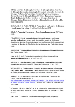 68
BRASIL. Ministério da Educação. Secretaria de Educação Básica. Secretaria
de Educação Continuada, Alfabetização, Diversidade e Inclusão. Secretaria de
Educação Profissional e Tecnológica. Conselho Nacional da Educação.
Câmara Nacional de Educação Básica. Diretrizes Curriculares Nacionais
Gerais da Educação Básica / Ministério da Educação. Secretaria de
Educação Básica. Diretoria de Currículos e Educação Integral. Brasília: MEC,
SEB, DICEI, 2013.
CARVALHO, A. M. P.; GIL-PÉREZ, D. Formação de professores de Ciências
– tendências e inovações. 10 ed. São Paulo: Cortez, 2011.
DEMO, P. Formação Permanente e Tecnologias Educacionais. RJ: Vozes,
2006.
FRANCISCO, C. A. A produção do conhecimento sobre o ensino de
química no Brasil: um olhar a partir das reuniões anuais da Sociedade
Brasileira de Química. Dissertação (Mestrado em Ciências - Química Analítica)
– Instituto de Química de São Carlos, Universidade de São Paulo, São Carlos.
2006.
IMBERNÓN, F. Formação permanente do professorado novas tendências.
São Paulo: Cortez, 2009.
LIMA, M. E. C. de C. Formação continuada de professores de química.
Química Nova na Escola, n. 4, 1996, p.12-17.
MARIN, A. J. Educação continuada: introdução a uma análise de termos
concepções. Caderno Cedes 36, Educação Continuada, 1a
. ed., 1995.
MEGID NETO, J. Tendências da Pesquisa Acadêmica sobre o Ensino de
Ciências no Nível Fundamental. Tese (Doutorado em Educação) - Faculdade
de Educação, Universidade Estadual de Campinas, Campinas, 1999.
RIBEIRO, K. E. R. Formação Continuada de Professores: O Contexto da
Escola Pública. Disponível em: <
http://www.cereja.org.br/site/_shared%5CFiles%5C_cer_old%5Canx%5Cklinge
re_ribeiro_formacao_contin_prof.pdf >. Acesso em: 13/06/2014, publicado em
16/11/2006.
SCHNETZLER, R. P.; ARAGÃO, R. M. R. Importância, sentido e contribuições
de pesquisas para o ensino de Química. Química Nova na Escola, n. 1, 1995,
p. 27-31.
SHULMAN, L. Those Who Understand: Knowledge Growth in Teaching.
 