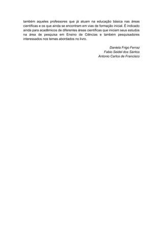 6
também aqueles professores que já atuam na educação básica nas áreas
científicas e os que ainda se encontram em vias de formação inicial. É indicado
ainda para acadêmicos de diferentes áreas científicas que iniciam seus estudos
na área de pesquisa em Ensino de Ciências e também pesquisadores
interessados nos temas abordados no livro.
Daniela Frigo Ferraz
Fabio Seidel dos Santos
Antonio Carlos de Francisco
 