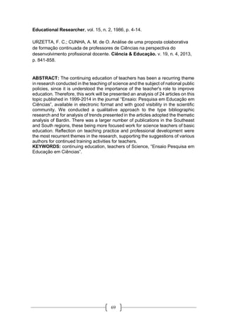 69
Educational Researcher, vol. 15, n. 2, 1986, p. 4-14.
URZETTA, F. C.; CUNHA, A. M. de O. Análise de uma proposta colaborativa
de formação continuada de professores de Ciências na perspectiva do
desenvolvimento profissional docente. Ciência & Educação. v. 19, n. 4, 2013,
p. 841-858.
ABSTRACT: The continuing education of teachers has been a recurring theme
in research conducted in the teaching of science and the subject of national public
policies, since it is understood the importance of the teacher's role to improve
education. Therefore, this work will be presented an analysis of 24 articles on this
topic published in 1999-2014 in the journal “Ensaio: Pesquisa em Educação em
Ciências”, available in electronic format and with good visibility in the scientific
community. We conducted a qualitative approach to the type bibliographic
research and for analysis of trends presented in the articles adopted the thematic
analysis of Bardin. There was a larger number of publications in the Southeast
and South regions, these being more focused work for science teachers of basic
education. Reflection on teaching practice and professional development were
the most recurrent themes in the research, supporting the suggestions of various
authors for continued training activities for teachers.
KEYWORDS: continuing education, teachers of Science, “Ensaio Pesquisa em
Educação em Ciências”.
 