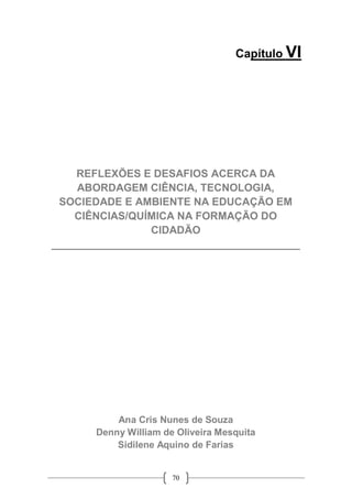 70
Capítulo VI
REFLEXÕES E DESAFIOS ACERCA DA
ABORDAGEM CIÊNCIA, TECNOLOGIA,
SOCIEDADE E AMBIENTE NA EDUCAÇÃO EM
CIÊNCIAS/QUÍMICA NA FORMAÇÃO DO
CIDADÃO
__________________________________________
Ana Cris Nunes de Souza
Denny William de Oliveira Mesquita
Sidilene Aquino de Farias
 