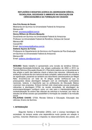 71
REFLEXÕES E DESAFIOS ACERCA DA ABORDAGEM CIÊNCIA,
TECNOLOGIA, SOCIEDADE E AMBIENTE NA EDUCAÇÃO EM
CIÊNCIAS/QUÍMICA NA FORMAÇÃO DO CIDADÃO
Ana Cris Nunes de Souza
Mestranda em Química na Universidade Federal do Amazonas
Manaus-AM
Email: anunesouza@bol.com.br
Denny William de Oliveira Mesquita
Doutorando em Química na Universidade Federal do Amazonas
Professor na Universidade Federal de Rondônia, Campus de Cacoal
Manaus-AM
Cacoal-RO
Email: dennymesquita@yahoo.com.br
Sidilene Aquino de Farias
Professora do Departamento de Química e do Programa de Pós-Graduação
em Química na Universidade Federal do Amazonas
Manaus-AM
Email: sidilene.ufam@gmail.com
RESUMO: Neste trabalho é apresentado uma revisão da temática Ciência-
Tecnologia-Sociedade-Ambiente nos artigos publicados de 2004 a 2014 na
Revista Ciência e Educação (Qualis A1). Para tanto realizou-se um levantamento
dos artigos a partir das palavras chave e leitura dos resumos. Utilizando-se a
análise do conteúdo fez-se a leitura do texto completo, selecionando as unidades
de significação, pautando-se também nos descritores caracterizados por Megid
Neto. Encontrou-se um total de 16 artigos aonde verificou-se que os
pressupostos dessa abordagem dialogam com as orientações curriculares
nacionais, todavia, é importante que os professores da Educação Básica
vivenciem tais propostas. Embora tenham sido observadas poucas produções
referentes à abordagem CTSA na revista consultada, tal abordagem de
ensino/aprendizagem configura como um viés para a interdisciplinaridade e
contextualização do ensino das ciências da natureza e humanas, por meio de
estudos de temas sociais que possibilitem a formação do cidadão e da inclusão
social.
PALAVRAS CHAVE: CTSA; Revista Ciência e Educação; Educação das
ciências; Ensino de Química.
1. INTRODUÇÃO
Segundo Santos e Schnetzler (2003), com o avanço tecnológico da
sociedade, há tempos existe uma dependência muito grande em relação à
química, incluindo influências e impactos no desenvolvimento dos países, em
 