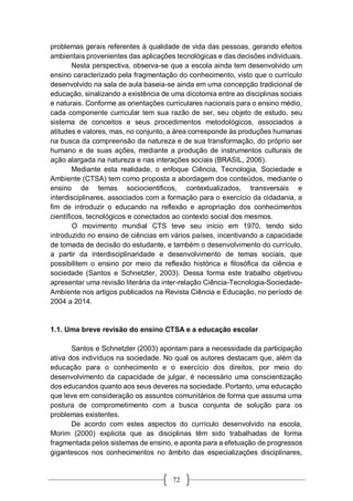 72
problemas gerais referentes à qualidade de vida das pessoas, gerando efeitos
ambientais provenientes das aplicações tecnológicas e das decisões individuais.
Nesta perspectiva, observa-se que a escola ainda tem desenvolvido um
ensino caracterizado pela fragmentação do conhecimento, visto que o currículo
desenvolvido na sala de aula baseia-se ainda em uma concepção tradicional de
educação, sinalizando a existência de uma dicotomia entre as disciplinas sociais
e naturais. Conforme as orientações curriculares nacionais para o ensino médio,
cada componente curricular tem sua razão de ser, seu objeto de estudo, seu
sistema de conceitos e seus procedimentos metodológicos, associados a
atitudes e valores, mas, no conjunto, a área corresponde às produções humanas
na busca da compreensão da natureza e de sua transformação, do próprio ser
humano e de suas ações, mediante a produção de instrumentos culturais de
ação alargada na natureza e nas interações sociais (BRASIL, 2006).
Mediante esta realidade, o enfoque Ciência, Tecnologia, Sociedade e
Ambiente (CTSA) tem como proposta a abordagem dos conteúdos, mediante o
ensino de temas sociocientificos, contextualizados, transversais e
interdisciplinares, associados com a formação para o exercício da cidadania, a
fim de introduzir o educando na reflexão e apropriação dos conhecimentos
científicos, tecnológicos e conectados ao contexto social dos mesmos.
O movimento mundial CTS teve seu início em 1970, tendo sido
introduzido no ensino de ciências em vários países, incentivando a capacidade
de tomada de decisão do estudante, e também o desenvolvimento do currículo,
a partir da interdisciplinaridade e desenvolvimento de temas sociais, que
possibilitem o ensino por meio da reflexão histórica e filosófica da ciência e
sociedade (Santos e Schnetzler, 2003). Dessa forma este trabalho objetivou
apresentar uma revisão literária da inter-relação Ciência-Tecnologia-Sociedade-
Ambiente nos artigos publicados na Revista Ciência e Educação, no período de
2004 a 2014.
1.1. Uma breve revisão do ensino CTSA e a educação escolar
Santos e Schnetzler (2003) apontam para a necessidade da participação
ativa dos indivíduos na sociedade. No qual os autores destacam que, além da
educação para o conhecimento e o exercício dos direitos, por meio do
desenvolvimento da capacidade de julgar, é necessário uma conscientização
dos educandos quanto aos seus deveres na sociedade. Portanto, uma educação
que leve em consideração os assuntos comunitários de forma que assuma uma
postura de comprometimento com a busca conjunta de solução para os
problemas existentes.
De acordo com estes aspectos do currículo desenvolvido na escola,
Morim (2000) explicita que as disciplinas têm sido trabalhadas de forma
fragmentada pelos sistemas de ensino, e aponta para a efetuação de progressos
gigantescos nos conhecimentos no âmbito das especializações disciplinares,
 