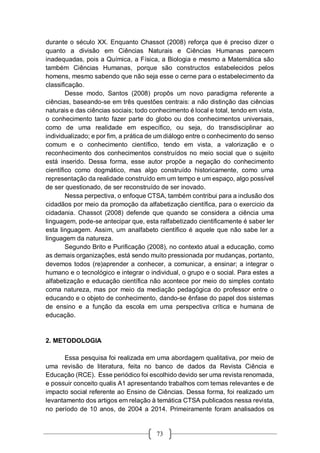 73
durante o século XX. Enquanto Chassot (2008) reforça que é preciso dizer o
quanto a divisão em Ciências Naturais e Ciências Humanas parecem
inadequadas, pois a Química, a Física, a Biologia e mesmo a Matemática são
também Ciências Humanas, porque são constructos estabelecidos pelos
homens, mesmo sabendo que não seja esse o cerne para o estabelecimento da
classificação.
Desse modo, Santos (2008) propôs um novo paradigma referente a
ciências, baseando-se em três questões centrais: a não distinção das ciências
naturais e das ciências sociais; todo conhecimento é local e total, tendo em vista,
o conhecimento tanto fazer parte do globo ou dos conhecimentos universais,
como de uma realidade em específico, ou seja, do transdisciplinar ao
individualizado; e por fim, a prática de um diálogo entre o conhecimento do senso
comum e o conhecimento científico, tendo em vista, a valorização e o
reconhecimento dos conhecimentos construídos no meio social que o sujeito
está inserido. Dessa forma, esse autor propõe a negação do conhecimento
científico como dogmático, mas algo construído historicamente, como uma
representação da realidade construído em um tempo e um espaço, algo possível
de ser questionado, de ser reconstruído de ser inovado.
Nessa perpectiva, o enfoque CTSA, também contribui para a inclusão dos
cidadãos por meio da promoção da alfabetização científica, para o exercicio da
cidadania. Chassot (2008) defende que quando se considera a ciência uma
linguagem, pode-se antecipar que, esta ralfabetizado cientificamente é saber ler
esta linguagem. Assim, um analfabeto científico é aquele que não sabe ler a
linguagem da natureza.
Segundo Brito e Purificação (2008), no contexto atual a educação, como
as demais organizações, está sendo muito pressionada por mudanças, portanto,
devemos todos (re)aprender a conhecer, a comunicar, a ensinar; a integrar o
humano e o tecnológico e integrar o individual, o grupo e o social. Para estes a
alfabetização e educação científica não acontece por meio do simples contato
coma natureza, mas por meio da mediação pedagógica do professor entre o
educando e o objeto de conhecimento, dando-se ênfase do papel dos sistemas
de ensino e a função da escola em uma perspectiva crítica e humana de
educação.
2. METODOLOGIA
Essa pesquisa foi realizada em uma abordagem qualitativa, por meio de
uma revisão de literatura, feita no banco de dados da Revista Ciência e
Educação (RCE). Esse periódico foi escolhido devido ser uma revista renomada,
e possuir conceito qualis A1 apresentando trabalhos com temas relevantes e de
impacto social referente ao Ensino de Ciências. Dessa forma, foi realizado um
levantamento dos artigos em relação à temática CTSA publicados nessa revista,
no período de 10 anos, de 2004 a 2014. Primeiramente foram analisados os
 