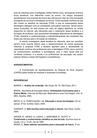 78
área de interesse para investigação nestes últimos anos, abrangendo diversos
focos temáticos, nos diferentes níveis de ensino. Os artigos estudados
apresentaram uma proposta de ensino das ciências por meio de uma concepção
divergente do currículo e estratégias de ensino. Como resultado verificou-se que
são muitos os desafios da educação CTSA, e que os pressupostos dessa
abordagem dialogam com as orientações curriculares nacionais. Sendo assim,
essas produções, de fácil acesso por meio da página eletrônica da revista
disponível na internet, são relevantes para o tratamento dessa temática e a
formação do professor, pois apresentam estratégias alternativas da abordagem
CTSA, mediante a contextualização e interdisciplinaridade dos conteúdos das
áreas das ciências para a formação da cidadania.
O estudo investigativo desta temática foi relevante, pois seu resultado
servirá como suporte teórico para o desenvolvimento de outras pesquisas
referente à proposta CTSA e também apontam para a necessidade da
capacitação contínua dos professores para a abordagem CTSA, para o domínio
de conhecimentos científicos e tecnológicos, pois o meio social está em
constante mudança, e a escola e os profissionais da educação não podem
estarem alheios a estas informações e competências.
AGRADECIMENTOS
À Coordenação de Aperfeiçoamento de Pessoal de Nível Superior
(CAPES) pelas bolsas de mestrado e doutorado concedidas.
REFERÊNCIAS
BARDIN, L. Análise de conteúdo. São Paulo. Ed. 70. São Paulo, 2011.
BRASIL. Secretaria de Educação Básica. Orientações Curriculares para o
Ensino Médio: Ciências da Natureza, Matemática e suas Tecnologias. (Vol. 2)
MEC, Brasília, 2006.
BRITO, G. S.; PURIFICAÇÃO, I da. Educação e novas tecnologias: Um re-
pensar. 2ª Ed. Curitiba: Ibpex, 2008.
CHASSOT, A. Sete escritos sobre educação e ciência. São Paulo: Cortez,
2008.
DRIVER, R.; ASOKO, H.; LEACH, J.; MORTIMER, E.; SCOTT, P.
Construindo o conhecimento científico na sala de aula. Química nova na
escola, n.9, p. 31-40, mai de 1999.
MORIN, E. Setes saberes necessários para a educação do futuro. 2ª ed.
 