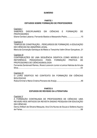 7
SUMÁRIO
PARTE I
ESTUDOS SOBRE FORMAÇÃO DE PROFESSORES
Capítulo I
SABERES DISCIPLINARES EM CIÊNCIAS E FORMAÇÃO DE
PROFESSORES
Eliane Cerdas Labarce, Fernando Bastos e Alessandro Pedro..........................10
Capítulo II
TEMPOS DE CONSTRUÇÃO... PERCURSOS DE FORMAÇÃO: A EDUCAÇÃO
EM CIÊNCIAS NA AMAZÔNIA LEGAL
Maria da Conceição Gemaque de Matos e Terezinha Valim Oliver Gonçalves..21
Capítulo III
CONTRIBUIÇÕES DE UMA SEQUÊNCIA DIDÁTICA COMO MODELO DE
REFERÊNCIA PEDAGÓGICA PARA FORMAÇÃO PRÁTICA DE
PROFESSORES DE CIÊNCIAS/BIOLOGIA
Fernanda Zandonadi Ramos, Álvaro Lorencini Junior e Lenice Heloísa de Arruda
Silva...................................................................................................................33
Capítulo IV
O LIVRO DIDÁTICO NO CONTEXTO DA FORMAÇÃO EM CIÊNCIAS
BIOLÓGICAS
Rúbia Emmel e Maria Cristina Pansera-de-Araújo.............................................46
PARTE II
ESTUDOS DE REVISÃO DA LITERATURA
Capítulo V
A FORMAÇÃO CONTINUADA DE PROFESSORES DE CIÊNCIAS: UMA
REVISÃO NOS ARTIGOS DA REVISTA ENSAIO PESQUISA EM EDUCAÇÃO
EM CIÊNCIAS
Denny William de Oliveira Mesquita, Ana Cris Nunes de Souza e Sidilene Aquino
de Farias............................................................................................................58
 