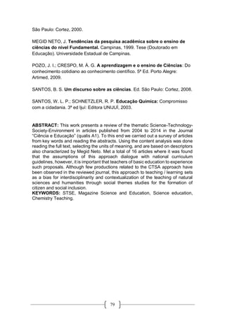 79
São Paulo: Cortez, 2000.
MEGID NETO, J. Tendências da pesquisa acadêmica sobre o ensino de
ciências do nível Fundamental. Campinas, 1999. Tese (Doutorado em
Educação). Universidade Estadual de Campinas.
POZO, J. I.; CRESPO, M. Á. G. A aprendizagem e o ensino de Ciências: Do
conhecimento cotidiano ao conhecimento científico. 5ª Ed. Porto Alegre:
Artimed, 2009.
SANTOS, B. S. Um discurso sobre as ciências. Ed. São Paulo: Cortez, 2008.
SANTOS, W. L. P.; SCHNETZLER, R. P. Educação Química: Compromisso
com a cidadania. 3ª ed Ijuí: Editora UNIJUÍ, 2003.
ABSTRACT: This work presents a review of the thematic Science-Technology-
Society-Environment in articles published from 2004 to 2014 in the Journal
“Ciência e Educação” (qualis A1). To this end we carried out a survey of articles
from key words and reading the abstracts. Using the content analysis was done
reading the full text, selecting the units of meaning, and are based on descriptors
also characterized by Megid Neto. Met a total of 16 articles where it was found
that the assumptions of this approach dialogue with national curriculum
guidelines, however, it is important that teachers of basic education to experience
such proposals. Although few productions related to the CTSA approach have
been observed in the reviewed journal, this approach to teaching / learning sets
as a bias for interdisciplinarity and contextualization of the teaching of natural
sciences and humanities through social themes studies for the formation of
citizen and social inclusion.
KEYWORDS: STSE, Magazine Science and Education, Science education,
Chemistry Teaching.
 