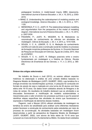 84
pedagogical functions in model-based inquiry (MBI) classrooms.
International Journal of Science Education, v. 34, n. 15, 2012, p. 2393-
2419.
 MANZ, E. Understanding the codevelopment of modeling practice and
ecological knowledge. Science Education, v. 96, n. 6, 2012, p. 1071-
1105.
 MENDONÇA, P. C. C.; JUSTI, R. The relationships between modelling
and argumentation from the perspective of the model of modelling
diagram. International Journal of Science Education, v. 35, n. 14, 2013,
p. 2407-2434.
 PAGANINI, P.; JUSTI, R.; MOZZER, N. B. Mediadores na
coconstrução do conhecimento de ciências em atividades de
modelagem. Ciência & Educação, v. 20, n. 4, 2014, p. 1019-1036.
 SOUZA, V. C. A.; JÚNIOR, O. G. A. Mediação do conhecimento
científico em sala de aula e construção social de modelos no processo
de formação inicial dos professores de Química. In: Encontro Nacional
de Pesquisa em Educação em Ciências, Águas de Lindóia, 2013. Atas
do IX ENPEC.
 SOUZA, V. C. A.; JUSTI, R. Diálogos possíveis entre o ensino
fundamentado em modelagem e a História da Ciência. Revista
Electrónica de Enseñanza de las Ciencias, v. 11, n. 2, 2012, p. 385-
405.
Síntese dos artigos selecionados
No trabalho de Souza e Justi (2012), os autores utilizam aspectos
históricos na elaboração e análise de uma unidade didática baseada no
Diagrama Modelo de Modelagem (JUSTI; GILBERT, 2002), cuja temática foi a
energia envolvida nas transformações químicas. A pesquisa foi conduzida em
formato de estudo de caso e realizada em uma turma de 20 alunos com faixa
etária ente 16-19 anos. Os dados foram coletados através de filmagens e de
notas de campo. Os resultados do trabalho destacam que as atividades e as
discussões favoreceram a modificação de modelos substancialistas e
mecanicistas para o calor envolvido nos processos químicos e que foi possível
identificar etapas específicas das atividades de ensino que favoreceram a
expressão e modificação de elementos desses modelos.
Paganini, Justi e Mozzer (2014) utilizam atividades de modelagem na
temática de ensino de solubilidade para analisar como diferentes mediadores
podem favorecer a construção de conhecimento pelos estudantes por meio do
processo de co-construção. As atividades baseadas em modelagem foram
desenvolvidas a partir da perspectiva do Diagrama Modelo de Modelagem
(JUSTI; GILBERT, 2002), com alunos de faixa etária de 15-16 anos que
cursavam os níveis de Ensino Fundamental ou Médio. Os dados foram coletados
 