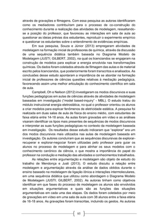 85
através de gravações e filmagens. Com essa pesquisa as autoras identificaram
como os mediadores contribuíram para o processo de co-construção do
conhecimento durante a realização das atividades de modelagem, ressaltando-
se a posição do professor, que favoreceu as interações em sala de aula ao
questionar as ideias prévias dos estudantes, reproduzir o experimento empírico
e questionar os estudantes sobre o entendimento de evidências empíricas.
Em sua pesquisa, Souza e Júnior (2013) empregaram atividades de
modelagem na formação inicial de professores de química, através da discussão
de uma sequência didática também baseada no Diagrama Modelo de
Modelagem (JUSTI; GILBERT, 2002), na qual os licenciandos se engajaram na
construção de modelos para explicar a energia envolvida nas transformações
químicas. Os dados foram coletados através de filmagem das aulas e de material
escrito pelos licenciandos, que posteriormente foram transcritos e analisados. As
conclusões desse estudo apontaram a importância de se abordar na formação
inicial de professores de ciências questões relativas à mediação pedagógica,
favorecendo assim uma melhor articulação do conhecimento científico em sala
de aula.
Campbell, Oh e Neilson (2012) investigaram os modos discursivos e suas
funções pedagógicas em aulas de ciências através de atividades de modelagem
baseadas em investigação (“model based-inquiry” - MBL). O estudo tratou do
módulo instrucional energia eletrostática, no qual o professor orientou os alunos
a criar modelos para explicar fenômenos de eletricidade estática. A pesquisa foi
realizada em duas salas de aula de física do ensino médio, com estudantes de
faixa etária entre 14-18 anos. As aulas foram gravadas em vídeo e as análises
visaram identificar os tipos mais presentes de sequências de modos discursivos
e interpretar as suas funções pedagógicas no contexto da modelagem baseada
em investigação. Os resultados desse estudo indicaram que “explorar” era um
dos modos discursivos mais utilizados nas aulas de modelagem baseada em
investigação. Os autores concluíram que as sequências discursivas de explorar-
recuperar e explorar-negociar foram utilizadas pelo professor para guiar os
alunos no processo de modelagem e para alinhar os seus modelos com o
conhecimento canônico da ciência, o que mostra a importância do papel do
professor na condução e mediação das atividades e conhecimentos trabalhados.
As relações entre argumentação e modelagem são objeto de estudo do
trabalho de Mendonça e Justi (2013). O estudo discutiu a relação entre
modelagem e argumentação através da análise de dados obtidos durante o
ensino baseado na modelagem de ligação iônica e interações intermoleculares,
em uma sequência didática que utilizou como abordagem o Diagrama Modelo
de Modelagem (JUSTI; GILBERT, 2002). As autoras tinham como objetivos
identificar em que fases do processo de modelagem os alunos são envolvidos
em situações argumentativas e quais são as funções das situações
argumentativas em cada uma das etapas. Os dados foram coletados por meio
de gravações em vídeo em uma sala de aula com 38 alunos entre a faixa etária
de 16-18 anos. As gravações foram transcritas, incluindo os gestos. As autoras
 