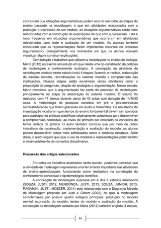 86
concluíram que situações argumentativas podem ocorrer em todas as etapas do
ensino baseado na modelagem, e que em atividades relacionadas com a
produção e expressão de um modelo, as situações argumentativas estão mais
relacionadas com a construção de explicações do que com a persuasão. Esta é
mais frequente em situações argumentativas que ocorreram em atividades
relacionadas com teste e avaliação de um modelo. As autoras também
concluíram que as representações foram importantes recursos no processo
argumentativo, principalmente nos momentos em que os alunos visavam
visualizar algo e construir explicações.
Com relação a trabalhos que utilizam a modelagem no ensino de biologia,
Manz (2012) apresenta um estudo em que relata uma co-construção de práticas
de modelagem e conhecimento ecológico. A concepção de atividade de
modelagem adotada neste estudo inclui 4 etapas: fazendo o modelo, elaboração
do sistema modelo, reivindicações no sistema modelo e compreensão das
implicações. Nessas etapas estão envolvidas várias atividades como a
proposição de perguntas, criação de analogias e argumentação. Nesse estudo,
Manz menciona que a argumentação faz parte do processo de modelagem,
principalmente na etapa de elaboração do sistema modelo. O estudo foi
realizado com 17 alunos durante cerca de 40 aulas com duração de 1h/1h30
cada. A metodologia de pesquisa consistiu em pré e pós-entrevistas
semiestruturadas que foram gravadas em áudio e transcritas. Os resultados da
investigação mostraram que alunos do ensino fundamental devem ser apoiados
para participar de práticas científicas relativamente complexas para desenvolver
a compreensão conceitual, ao invés de primeiro ser ensinado os conceitos de
forma isolada da prática. O autor também concluiu que por meio de ciclos
interativos de construção, implementação e avaliação do modelo, os alunos
podem desenvolver ideias mais sofisticadas sobre a temática estudada. Além
disso, o autor sugere que que o uso de modelos e representações pode facilitar
o desenvolvimento de conceitos disciplinares.
Discussão dos artigos selecionados
Em todos os trabalhos analisados nesta revisão, pudemos perceber que
a atividade de modelagem representa uma ferramenta importante nas atividades
de ensino-aprendizagem, funcionando como mediadora na construção do
conhecimento conceitual e epistemológico científico.
A concepção de modelagem expressa em 4 dos 6 estudos analisados
(SOUZA; JUSTI, 2012; MENDONÇA; JUSTI, 2013; SOUZA; JÚNIOR, 2013;
PAGANINI, JUSTI, MOZZER, 2014) está relacionada com o Diagrama Modelo
de Modelagem proposto por Justi e Gilbert (2002), no qual a modelagem
caracteriza-se por possuir quatro estágios principais: produção do modelo
mental, expressão do modelo, testes do modelo e avaliação do modelo. A
concepção de modelagem adotada por Manz (2012) também engloba 4 etapas,
 