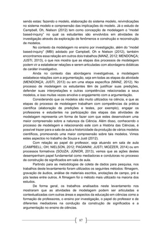 87
sendo estas: fazendo o modelo, elaboração do sistema modelo, reivindicações
no sistema modelo e compreensão das implicações do modelo. Já o estudo de
Campbell, Oh, Nielson (2012) tem como concepção de modelagem o “model
based-inquiry” no qual os estudantes são envolvidos em atividades de
investigação através da exploração de fenômenos e construção e reconstrução
de modelos.
No contexto da modelagem no ensino por investigação, além do “model
based-inquiry” (MBI) adotado por Campbell, Oh e Nielson (2012), também
encontramos essa relação em outros dois trabalhos (MANZ, 2012; MENDONÇA;
JUSTI, 2013), o que nos mostra que as etapas dos processos de modelagem
podem vir a estabelecer relações e serem articuladas com abordagens didáticas
de caráter investigativo.
Ainda no contexto das abordagens investigativas, a modelagem
estabelece relações com a argumentação, seja em todas as etapas da atividade
(MENDONÇA; JUSTI, 2013) ou em uma etapa específica (MANZ, 2012). No
processo de modelagem os estudantes têm de justificar suas predições,
defender suas interpretações e outras competências relacionadas a seus
modelos, e isso muitas vezes envolve o engajamento com a argumentação.
Considerando que os modelos são muito utilizados na ciência, e que as
etapas do processo de modelagem trabalham com competências da prática
científica (elaboração de predições e testes, por exemplo), engajar os
professores e estudantes na participação das etapas das atividades de
modelagem representa um forma de fazer com que estes desenvolvam uma
maior compreensão sobre a natureza da Ciência. Além disso, conhecendo o
processo de modelagem e relacionando este com a História das Ciências, é
possível trazer para a sala de aula a historicidade da produção de vários modelos
científicos, promovendo uma maior compreensão sobre tais modelos. Vimos
estes aspectos no trabalho de Souza e Justi (2012).
Com relação ao papel do professor, seja atuando em sala de aula
(CAMPBELL; OH; NIELSON, 2012; PAGANINI; JUSTI; MOZZER, 2014) ou em
processos formativos (SOUZA; JÚNIOR, 2013), vemos que as ações destes
desempenham papel fundamental como mediadoras e condutoras no processo
de construção de significados em sala de aula.
Partindo para as metodologias de coleta de dados para pesquisa, nos
trabalhos deste levantamento foram utilizados os seguintes métodos: filmagem,
gravação de áudios, análise de materiais escritos, anotações de campo, pré e
pós testes entre outros. A filmagem foi o método mais utilizado na maioria dos
estudos.
De forma geral, os trabalhos analisados neste levantamento nos
mostraram que as atividades de modelagem podem ser articuladas e
contextualizadas com outras áreas e aspectos da educação em ciências como a
formação de professores, o ensino por investigação, o papel do professor e de
diferentes mediadores na condução da construção de significados e a
argumentação no ensino de ciências.
 