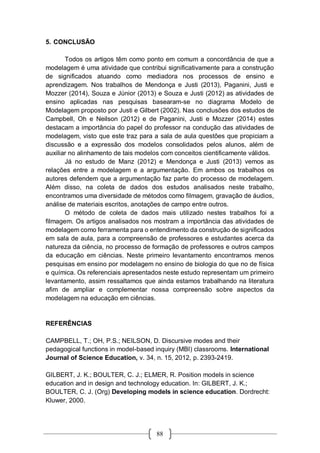 88
5. CONCLUSÃO
Todos os artigos têm como ponto em comum a concordância de que a
modelagem é uma atividade que contribui significativamente para a construção
de significados atuando como mediadora nos processos de ensino e
aprendizagem. Nos trabalhos de Mendonça e Justi (2013), Paganini, Justi e
Mozzer (2014), Souza e Júnior (2013) e Souza e Justi (2012) as atividades de
ensino aplicadas nas pesquisas basearam-se no diagrama Modelo de
Modelagem proposto por Justi e Gilbert (2002). Nas conclusões dos estudos de
Campbell, Oh e Neilson (2012) e de Paganini, Justi e Mozzer (2014) estes
destacam a importância do papel do professor na condução das atividades de
modelagem, visto que este traz para a sala de aula questões que propiciam a
discussão e a expressão dos modelos consolidados pelos alunos, além de
auxiliar no alinhamento de tais modelos com conceitos cientificamente válidos.
Já no estudo de Manz (2012) e Mendonça e Justi (2013) vemos as
relações entre a modelagem e a argumentação. Em ambos os trabalhos os
autores defendem que a argumentação faz parte do processo de modelagem.
Além disso, na coleta de dados dos estudos analisados neste trabalho,
encontramos uma diversidade de métodos como filmagem, gravação de áudios,
análise de materiais escritos, anotações de campo entre outros.
O método de coleta de dados mais utilizado nestes trabalhos foi a
filmagem. Os artigos analisados nos mostram a importância das atividades de
modelagem como ferramenta para o entendimento da construção de significados
em sala de aula, para a compreensão de professores e estudantes acerca da
natureza da ciência, no processo de formação de professores e outros campos
da educação em ciências. Neste primeiro levantamento encontramos menos
pesquisas em ensino por modelagem no ensino de biologia do que no de física
e química. Os referenciais apresentados neste estudo representam um primeiro
levantamento, assim ressaltamos que ainda estamos trabalhando na literatura
afim de ampliar e complementar nossa compreensão sobre aspectos da
modelagem na educação em ciências.
REFERÊNCIAS
CAMPBELL, T.; OH, P.S.; NEILSON, D. Discursive modes and their
pedagogical functions in model-based inquiry (MBI) classrooms. International
Journal of Science Education, v. 34, n. 15, 2012, p. 2393-2419.
GILBERT, J. K.; BOULTER, C. J.; ELMER, R. Position models in science
education and in design and technology education. In: GILBERT, J. K.;
BOULTER, C. J. (Org) Developing models in science education. Dordrecht:
Kluwer, 2000.
 