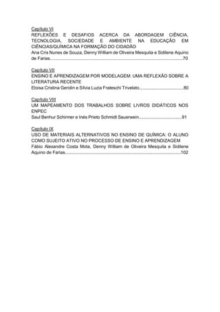 8
Capítulo VI
REFLEXÕES E DESAFIOS ACERCA DA ABORDAGEM CIÊNCIA,
TECNOLOGIA, SOCIEDADE E AMBIENTE NA EDUCAÇÃO EM
CIÊNCIAS/QUÍMICA NA FORMAÇÃO DO CIDADÃO
Ana Cris Nunes de Souza, Denny William de Oliveira Mesquita e Sidilene Aquino
de Farias............................................................................................................70
Capítulo VII
ENSINO E APRENDIZAGEM POR MODELAGEM: UMA REFLEXÃO SOBRE A
LITERATURA RECENTE
Eloisa Cristina Gerolin e Sílvia Luzia Frateschi Trivelato....................................80
Capítulo VIII
UM MAPEAMENTO DOS TRABALHOS SOBRE LIVROS DIDÁTICOS NOS
ENPEC
Saul Benhur Schirmer e Inés Prieto Schmidt Sauerwein...................................91
Capítulo IX
USO DE MATERIAIS ALTERNATIVOS NO ENSINO DE QUÍMICA: O ALUNO
COMO SUJEITO ATIVO NO PROCESSO DE ENSINO E APRENDIZAGEM
Fábio Alexandre Costa Mota, Denny William de Oliveira Mesquita e Sidilene
Aquino de Farias..............................................................................................102
 