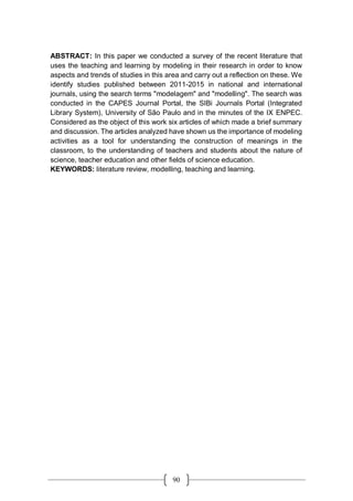 90
ABSTRACT: In this paper we conducted a survey of the recent literature that
uses the teaching and learning by modeling in their research in order to know
aspects and trends of studies in this area and carry out a reflection on these. We
identify studies published between 2011-2015 in national and international
journals, using the search terms "modelagem" and "modelling". The search was
conducted in the CAPES Journal Portal, the SIBi Journals Portal (Integrated
Library System), University of São Paulo and in the minutes of the IX ENPEC.
Considered as the object of this work six articles of which made a brief summary
and discussion. The articles analyzed have shown us the importance of modeling
activities as a tool for understanding the construction of meanings in the
classroom, to the understanding of teachers and students about the nature of
science, teacher education and other fields of science education.
KEYWORDS: literature review, modelling, teaching and learning.
 