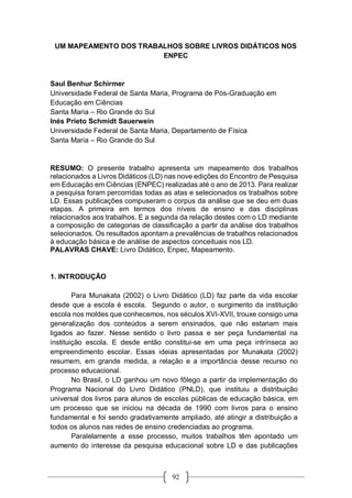 92
UM MAPEAMENTO DOS TRABALHOS SOBRE LIVROS DIDÁTICOS NOS
ENPEC
Saul Benhur Schirmer
Universidade Federal de Santa Maria, Programa de Pós-Graduação em
Educação em Ciências
Santa Maria – Rio Grande do Sul
Inés Prieto Schmidt Sauerwein
Universidade Federal de Santa Maria, Departamento de Física
Santa Maria – Rio Grande do Sul
RESUMO: O presente trabalho apresenta um mapeamento dos trabalhos
relacionados a Livros Didáticos (LD) nas nove edições do Encontro de Pesquisa
em Educação em Ciências (ENPEC) realizadas até o ano de 2013. Para realizar
a pesquisa foram percorridas todas as atas e selecionados os trabalhos sobre
LD. Essas publicações compuseram o corpus da análise que se deu em duas
etapas. A primeira em termos dos níveis de ensino e das disciplinas
relacionados aos trabalhos. E a segunda da relação destes com o LD mediante
a composição de categorias de classificação a partir da análise dos trabalhos
selecionados. Os resultados apontam a prevalências de trabalhos relacionados
à educação básica e de análise de aspectos conceituais nos LD.
PALAVRAS CHAVE: Livro Didático, Enpec, Mapeamento.
1. INTRODUÇÃO
Para Munakata (2002) o Livro Didático (LD) faz parte da vida escolar
desde que a escola é escola. Segundo o autor, o surgimento da instituição
escola nos moldes que conhecemos, nos séculos XVI-XVII, trouxe consigo uma
generalização dos conteúdos a serem ensinados, que não estariam mais
ligados ao fazer. Nesse sentido o livro passa e ser peça fundamental na
instituição escola. E desde então constitui-se em uma peça intrínseca ao
empreendimento escolar. Essas ideias apresentadas por Munakata (2002)
resumem, em grande medida, a relação e a importância desse recurso no
processo educacional.
No Brasil, o LD ganhou um novo fôlego a partir da implementação do
Programa Nacional do Livro Didático (PNLD), que instituiu a distribuição
universal dos livros para alunos de escolas públicas de educação básica, em
um processo que se iniciou na década de 1990 com livros para o ensino
fundamental e foi sendo gradativamente ampliado, até atingir a distribuição a
todos os alunos nas redes de ensino credenciadas ao programa.
Paralelamente a esse processo, muitos trabalhos têm apontado um
aumento do interesse da pesquisa educacional sobre LD e das publicações
 