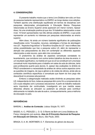 98
4. CONSIDERAÇÕES
O presente trabalho mostra que o tema Livro Didático tem sido um foco
de pesquisa bastante representativo no ENPEC ao longo destas nove edições.
Também aponta uma distribuição equilibrada em termos de disciplinas com
pesquisas relacionadas principalmente à Educação Básica. Pesquisas
relacionadas ao Ensino Superior ainda aparecem em menor número. Apesar
disso, há uma sinalização positiva já que dos 19 trabalhos relacionados a esse
nível, 14 foram apresentados nas três últimas edições do ENPEC, o que pode
representar um aumento no interesse por pesquisas relacionadas ao ensino
superior.
Além disso, há ainda um número bastante significativo de publicações
classificadas como “Inovações, recursos, estratégias e formas de abordagem
nos LD”, “Aspectos linguísticos” e “Escolha e funções do LD”. Isso é reflexo das
várias possibilidades que traz a pesquisa sobre LD, além de representar a
atenção dos pesquisadores da área em contemplar os diferentes aspectos
relacionados a este recurso, para além dos conceituais.
O predomínio da análise de aspectos conceituais constatado no
levantamento, que corrobora com outros tantos trabalhos da área de ensino, é
um resultado significativo, na medida em que os LD se constituem em uma base
conceitual muito importante para o trabalho em salas de aula de ciências, tanto
para professores quanto para alunos. E, apesar das avaliações no âmbito do
PNLD considerarem a necessidade da análise de vários outros aspectos como
as questões de imagens, de raça e gênero e de visões de ciência, ainda são os
conteúdos científicos específicos e conceituais que fazem do livro peça não
descartável no processo educacional.
Embora a categorização realizada acabe dividindo as pesquisas sobre
LD, independente do foco, todas as pesquisas têm como fim a compreensão do
LD e suas relações com o processo educacional. A partir do trabalho realizado
seria importante dar continuidade, investigando em que medida esses
diferentes olhares se articulam ou poderiam se articular para contribuir
efetivamente no trabalho de sala de aula e, consequentemente, para a melhoria
da educação no país.
REFERÊNCIAS
BARDIN, L. Análise de Conteúdo. Lisboa: Edição 70, 1977.
BASSO, A. C.; PEDUZZI, L. O. Q. O Átomo de Bohr em Livros Didáticos de
Física: interagindo com autores. Atas do IV Encontro Nacional de Pesquisa
em Educação em Ciências. Bauru, São Paulo, 2003.
BRAGA, S. A. M.; MORTIMER, E. F. Elementos do gênero de discurso
 