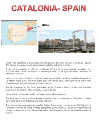 Lleida is the capital city of Segrià region and the province that takes its name in Catalonia ( Spain).
The city is a crossroads ,easily communicated with the rest of the province.
It has got a population of 138.144 inhabitants (2016) It is the most important population and
economic inland centre in Catalonia. Its economy is based on the agro-food sector, as well as on
all kinds of services.
Lleida is a modern city which is culturally active, and situated in a unique natural environment as
La Mitjana nature park,- the River Segre park and Camps Elisis, apart from the so-called Horta
(irrigated area), the green belt that surrounds the city.
The Old Cathedral, la Seu Vella, also known as the "Castle of Lleida", is the most distinctive
landmark of the city that offers wonderful views of the city.
Lleida, with its continental climate, has steady seasonal temperatures.
The local gastronomic specialities feature a number of products bearing the Designation of Origin
label, such as olive oil, cheese, pears, nuts and wine.
The province has some extremely valuable Catalan Romanesque churches in the Boi Valley in the
Pyrenees, awarded the World Heritage designation by the UNESCO. Its natural surroundings are
perfect for adventure sports. The province offers multiple opportunities for bird watching and rural
tourism.
LLEIDA
 