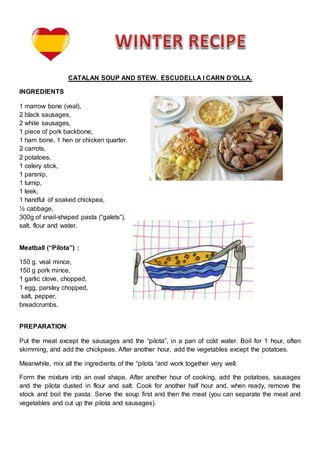 CATALAN SOUP AND STEW. ESCUDELLA I CARN D’OLLA.
INGREDIENTS
1 marrow bone (veal),
2 black sausages,
2 white sausages,
1 piece of pork backbone,
1 ham bone, 1 hen or chicken quarter.
2 carrots,
2 potatoes,
1 celery stick,
1 parsnip,
1 turnip,
1 leek,
1 handful of soaked chickpea,
½ cabbage,
300g of snail-shaped pasta (“galets”),
salt, flour and water.
Meatball (“Pilota”) :
150 g. veal mince,
150 g pork mince,
1 garlic clove, chopped,
1 egg, parsley chopped,
salt, pepper,
breadcrumbs.
PREPARATION
Put the meat except the sausages and the “pilota”, in a pan of cold water. Boil for 1 hour, often
skimming, and add the chickpeas. After another hour, add the vegetables except the potatoes.
Meanwhile, mix all the ingredients of the “pilota “and work together very well.
Form the mixture into an oval shape. After another hour of cooking, add the potatoes, sausages
and the pilota dusted in flour and salt. Cook for another half hour and, when ready, remove the
stock and boil the pasta. Serve the soup first and then the meat (you can separate the meat and
vegetables and cut up the pilota and sausages).
 