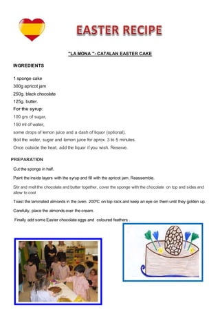"LA MONA "- CATALAN EASTER CAKE
INGREDIENTS
1 sponge cake
300g apricot jam
250g. black chocolate
125g. butter.
For the syrup:
100 grs of sugar,
100 ml of water,
some drops of lemon juice and a dash of liquor (optional).
Boil the water, sugar and lemon juice for aprox. 3 to 5 minutes.
Once outside the heat, add the liquor if you wish. Reserve.
PREPARATION
Cut the sponge in half.
Paint the inside layers with the syrup and fill with the apricot jam. Reassemble.
Stir and melt the chocolate and butter together, cover the sponge with the chocolate on top and sides and
allow to cool
Toast the laminated almonds in the oven. 200ºC on top rack and keep an eye on them until they golden up.
Carefully, place the almonds over the cream.
Finally add some Easter chocolate eggs and coloured feathers .
 