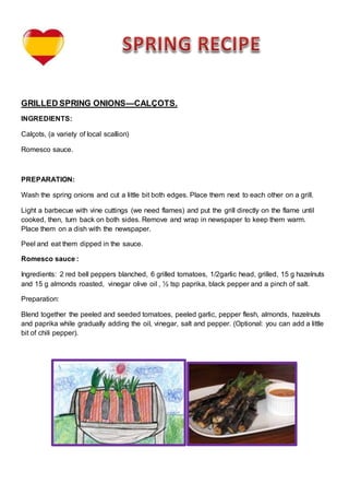 GRILLED SPRING ONIONS—CALÇOTS.
INGREDIENTS:
Calçots, (a variety of local scallion)
Romesco sauce.
PREPARATION:
Wash the spring onions and cut a little bit both edges. Place them next to each other on a grill.
Light a barbecue with vine cuttings (we need flames) and put the grill directly on the flame until
cooked, then, turn back on both sides. Remove and wrap in newspaper to keep them warm.
Place them on a dish with the newspaper.
Peel and eat them dipped in the sauce.
Romesco sauce :
Ingredients: 2 red bell peppers blanched, 6 grilled tomatoes, 1/2garlic head, grilled, 15 g hazelnuts
and 15 g almonds roasted, vinegar olive oil , ½ tsp paprika, black pepper and a pinch of salt.
Preparation:
Blend together the peeled and seeded tomatoes, peeled garlic, pepper flesh, almonds, hazelnuts
and paprika while gradually adding the oil, vinegar, salt and pepper. (Optional: you can add a little
bit of chili pepper).
 