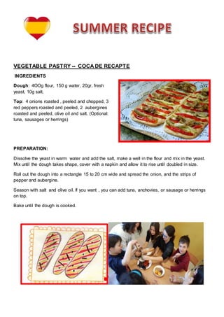 VEGETABLE PASTRY -- COCA DE RECAPTE
INGREDIENTS
Dough: 4OOg flour, 150 g water, 20gr, fresh
yeast, 10g salt,
Top: 4 onions roasted , peeled and chopped, 3
red peppers roasted and peeled, 2 aubergines
roasted and peeled, olive oil and salt. (Optional:
tuna, sausages or herrings)
PREPARATION:
Dissolve the yeast in warm water and add the salt, make a well in the flour and mix in the yeast.
Mix until the dough takes shape, cover with a napkin and allow it to rise until doubled in size.
Roll out the dough into a rectangle 15 to 20 cm wide and spread the onion, and the strips of
pepper and aubergine.
Season with salt and olive oil. If you want , you can add tuna, anchovies, or sausage or herrings
on top.
Bake until the dough is cooked.
 
