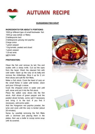 HUNGARIAN FISH SOUP
INGREDIENTS FOR ABOUT 6 PORTIONS:
1000 gr different type of small freshwater fish
1500 gr carp (whole or fillets)
2 tablespoons lard
2 tablespoons groung red paprika
2 large onion
1 green pepper
1 big tomato, peeled and diced
1 green pepper
1 dl red wine
salt to taste
PREPARATION:
Clean the fish and remove its tail, fins and
scales with a sharp knife. Cut out the eyes
from the head. Wash the cleaned fish with
cold water. Open up the carp at its belly and
remove the chitterlings. Slice it up for 2 cm
thick slices and salt the fish fillets.
Make a fish stock. Cook the head of carp an
the small fishes in water until tender, strain
and pour it through a sieve.
Cook the chopped onion in water and until
soft, sieve and put it into the fish stock.
Place the salted carp slices into the fish
stock. Add slices of green pepper and the
peeled sliced tomato, some salt if necessary
and bring it to the boil. If you find it
necessary, add some water.
Add the Hungarian red paprika powder, the
wine and cook until the carp is tender (about
20 minutes).
Serve by carefully removing the fish fillets
with a skimmer and placing them in the
plates, then use a ladle to scoop some soup
until its covered.
 