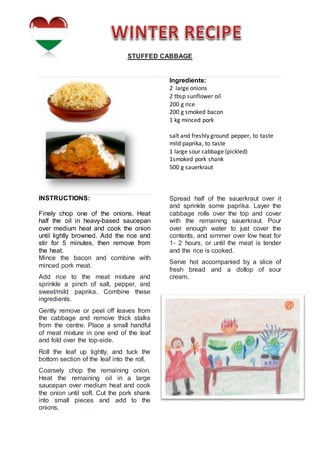 STUFFED CABBAGE
Ingredients:
2 large onions
2 tbsp sunflower oil
200 g rice
200 g smoked bacon
1 kg minced pork
salt and freshly ground pepper, to taste
mild paprika, to taste
1 large sour cabbage (pickled)
1smoked pork shank
500 g sauerkraut
INSTRUCTIONS:
Finely chop one of the onions. Heat
half the oil in heavy-based saucepan
over medium heat and cook the onion
until lightly browned. Add the rice and
stir for 5 minutes, then remove from
the heat.
Mince the bacon and combine with
minced pork meat.
Add rice to the meat mixture and
sprinkle a pinch of salt, pepper, and
sweet/mild paprika. Combine these
ingredients.
Gently remove or peel off leaves from
the cabbage and remove thick stalks
from the centre. Place a small handful
of meat mixture in one end of the leaf
and fold over the top-side.
Roll the leaf up tightly, and tuck the
bottom section of the leaf into the roll.
Coarsely chop the remaining onion.
Heat the remaining oil in a large
saucepan over medium heat and cook
the onion until soft. Cut the pork shank
into small pieces and add to the
onions.
Spread half of the sauerkraut over it
and sprinkle some paprika. Layer the
cabbage rolls over the top and cover
with the remaining sauerkraut. Pour
over enough water to just cover the
contents, and simmer over low heat for
1- 2 hours, or until the meat is tender
and the rice is cooked.
Serve hot accompanied by a slice of
fresh bread and a dollop of sour
cream.
 