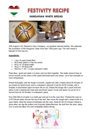 HUNGARIAN WHITE BREAD
20th August is St. Stephen’s Day in Hungary, our greatest national holiday. We celebrate
the foundation of the Hungarian state more than 1000 years ago. The new bread is
blessed on this day too.
Ingredients:
 1 kg (~8 cups) bread flour
 40 g fresh yeast (~4 tsp dry yeast)
 40 g (~2 1/2 tbsp) butter
 30 g (~1 3/4 tbsp) salt
 450 ml (~1 4/5 – 2 cups) lukewarm water
Place flour, yeast and water in a bowl, and mix them together. The batter doesn’t have to
be too smooth as the action of the yeast will break down any lumps. Let it rest overnight at
room temperature.
Knead thoroughly until the dough is smooth, supple and silky. It takes about 20 minutes (if
you knead by hand).Cover and in a lukewarm place let it rise for 40-50 minutes until it
doubles in size.Knead again to knock the air out. Shape the dough into a round loaf and
place it onto a baking tray lined with parchment paper. Cover and leave it to prove for a
second time for 40 minutes in a lukewarm place.
Pour 200-300 ml of water in a metal pan and set it on the oven floor. Preheat the oven to
210°C.Brush water all over the top of the loaf, then score the dough with a sharp knife or a
razor blade. Slide the bread immediately into the oven. Bake for 60-70 minutes. Bread is
done when you tap the bottom and it sounds hollow.Remove the loaf from the oven, place
it on a rack and allow it to cool completely before slicing.
 