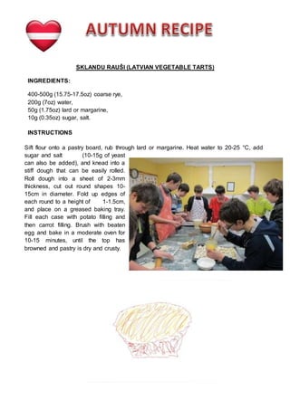 SKLANDU RAUŠI (LATVIAN VEGETABLE TARTS)
INGREDIENTS:
400-500g (15.75-17.5oz) coarse rye,
200g (7oz) water,
50g (1.75oz) lard or margarine,
10g (0.35oz) sugar, salt.
INSTRUCTIONS
Sift flour onto a pastry board, rub through lard or margarine. Heat water to 20-25 °C, add
sugar and salt (10-15g of yeast
can also be added), and knead into a
stiff dough that can be easily rolled.
Roll dough into a sheet of 2-3mm
thickness, cut out round shapes 10-
15cm in diameter. Fold up edges of
each round to a height of 1-1.5cm,
and place on a greased baking tray.
Fill each case with potato filling and
then carrot filling. Brush with beaten
egg and bake in a moderate oven for
10-15 minutes, until the top has
browned and pastry is dry and crusty.
 