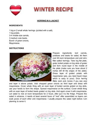 HERRING IN A JACKET
INGREDIENTS
1 big or 2 small whole herrings (pickled with a salt),
1 big potato,
3-4 middle size carrots,
3 medium size beets,
Bunch of green onions,
Mayonnaise.
INSTRUCTIONS
Prepare ingredients: boil carrots,
potatoes and beets for salad, let them
cool till room temperature and and skin;
fillet salted herrings. Take big flat plate,
grate boiled potato on big slots of grater
and form round layer in the middle of
the plate (make sure you have about 2
inches left till the edges of the plate).
Dress layer of grated potato with
mayonnaise (yes, you need liquid mayo
which is easy to pour). Dice herring
fillets (and pick bones if you see any)
and layer it above potato. Add chopped green onions as third layer and dress with
mayonnaise. Cover whole thing with an even layer of boiled carrots grated on big slots,
use your hands to form the shape. Spread mayonnaise on the surface. Cover whole thing
with an even layer of boiled beets grated on big slots. And again cover it with mayonnaise.
Let salad to rest at room temperature for 2 hours, after put it to the fridge. Prepare this
salad in advance, it needs at least several hours of “rest” after assembled so layers can
soak juices of each other and mayonnaise. I usually prepare this salad night before I am
planning to serve it.
 