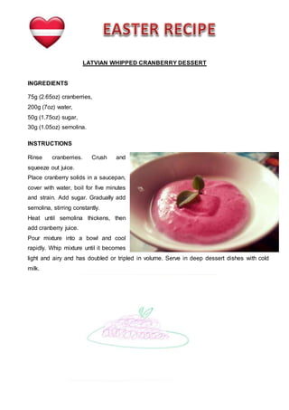 LATVIAN WHIPPED CRANBERRY DESSERT
INGREDIENTS
75g (2.65oz) cranberries,
200g (7oz) water,
50g (1.75oz) sugar,
30g (1.05oz) semolina.
INSTRUCTIONS
Rinse cranberries. Crush and
squeeze out juice.
Place cranberry solids in a saucepan,
cover with water, boil for five minutes
and strain. Add sugar. Gradually add
semolina, stirring constantly.
Heat until semolina thickens, then
add cranberry juice.
Pour mixture into a bowl and cool
rapidly. Whip mixture until it becomes
light and airy and has doubled or tripled in volume. Serve in deep dessert dishes with cold
milk.
 
