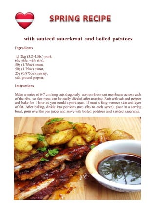 with sauteed sauerkraut and boiled potatoes
Ingredients
1,5-2kg (3.2-4.3lb.) pork
(the side, with ribs),
50g (1.75oz) onion,
50g (1.75oz) carrot,
25g (0.875oz) parsley,
salt, ground pepper.
Instructions
Make a series of 6-7 cm long cuts diagonally across ribs or cut membrane across each
of the ribs, so that meat can be easily divided after roasting. Rub with salt and pepper
and bake for 1 hour as you would a pork roast. If meat is fatty, remove skin and layer
of fat. After baking, divide into portions (two ribs to each serve), place in a serving
bowl, pour over the pan juices and serve with boiled potatoes and sautéed sauerkraut.
 