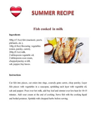 Fish cooked in milk
Ingredients
500g (17.5oz) fish (mackerel, perch,
pilchards, etc.),
140g (4.9oz) flavouring vegetables
(onion, parsley, carrot),
260g (9.1oz) milk,
2 tablespoons vegetable oil,
2 tablespoons sour cream,
chopped parsley or dill,
salt, pepper, bay leaves.
Instructions
Cut fish into pieces, cut onion into rings, coarsely grate carrot, chop parsley. Layer
fish pieces with vegetables in a saucepan, sprinkling each layer with vegetable oil,
salt and pepper. Pour over hot milk, add bay leaf and simmer over low heat for 10-15
minutes. Add sour cream at the end of cooking. Serve fish with the cooking liquid
and boiled potatoes. Sprinkle with chopped herbs before serving.
 