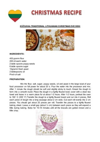 KŪČIUKAI- TRADITIONAL LITHUANIAN CHRISTMAS EVE DISH
INGREDIENTS:
400 gramm flour
200 ml warm water
2 table spoons poppy seeds
6 table spoons sugar
10gramm fresh yeast
2 tablespoons oil
Pinch of salt
PREPARATION:
Mix the flour, salt, sugar, poppy seeds, oil and yeast in the large bowl of your
food processor on full power for about 20 s. Pour the water into the processor and mix.
After 1 minute the dough should be soft and slightly sticky to touch. Knead the dough to
form into a smooth round. Place the dough in a lightly floured bowl, cover with a clean tea
towel and leave in a warm place for at about 1-2 hours. After 1-2 hours, preheat the oven
to 180˚ C (355˚ F) Transfer the dough to a lightly floured board and cut into 4 pieces. Roll
each piece of dough into a long sausage about 2 cm wide. Cut each roll evenly into 2 cm
pieces. You should get about 25 pieces per roll. Transfer the pieces to a lightly floured
baking sheet. Leave a small gap (about ½ cm) between each piece as they will expand a
little during baking. Bake for 15-18 minutes until all the biscuits are golden brown and a
little crisp.
 