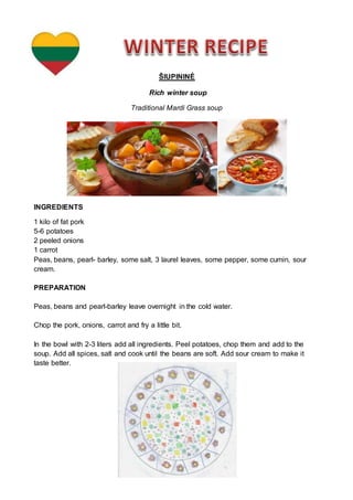 ŠIUPININĖ
Rich winter soup
Traditional Mardi Grass soup
INGREDIENTS
1 kilo of fat pork
5-6 potatoes
2 peeled onions
1 carrot
Peas, beans, pearl- barley, some salt, 3 laurel leaves, some pepper, some cumin, sour
cream.
PREPARATION
Peas, beans and pearl-barley leave overnight in the cold water.
Chop the pork, onions, carrot and fry a little bit.
In the bowl with 2-3 liters add all ingredients. Peel potatoes, chop them and add to the
soup. Add all spices, salt and cook until the beans are soft. Add sour cream to make it
taste better.
 