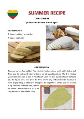 CURD CHEESE
produced since the Middle ages
INGREDIENTS:
2 liter of clabber( sour milk)
1 liter of freshmilk
PREPARATION:
Take one big pot. Pour clabber. Pour milk into the other pot and heat it until it starts to boil.
Then, pour the boiling milk into the clabber and stir everything slowly. After 5-10 minutes,
you will see small balls of curd in the yellowish water. The take a piece of clean fabric and
pour the liquids on it. Then press the fabric so that only curd is left inside. You have to
make a special bag of fabric for it. Then press the bag of fabric with the curd in it between
a big stone and a wooden plate. Leave it
for a while. Then take the curd out of the
bag- and here is your cheese. Enjoy
 