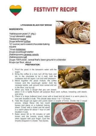 LITHUANIAN BLACK RAY BREAD
INGREDIENTS:
1tablespoonyeast (1 pkg.)
1
⁄2cup lukewarm water
1teaspoonsugar
2cups leftover coffee
1(1 ounce) semi-sweetchocolate baking
square
1
⁄4cup molasses
2cups sourdoughstarter
2tablespoons caraway seeds
2tablespoons salt
2cups 100% bran, cereal that's been ground in a blender
6cups rye flour, about
PREPARATION:
1. Proof the yeast in the lukewarm water with the
sugar.
2. Bring the coffee to a boil, turn off the heat, and
stir in the chocolate to let it melt. Add the
molasses and stir again. Let cool until lukewarm.
3. Blend together the yeast mixture, the coffee
mixture and the sourdough starter. Add the
caraway seeds, salt, ground bran cereal and stir
in the flour, cup by cup.
4. When you have a dough that you can knead,
place it on a lightly floured (all purpose flour) work surface, kneading until elastic
and shiny.
5. Place in a large buttered bowl, cover with a towel and let stand in a warm place to
rise until doubled in bulk. This should take about 1 to 1 1/2 hours.
6. Take the dough out again and punch down a couple of times. Divide into 2 equal
pieces, shape these into two round
loaves and place on a buttered baking
sheet. Cover with a towel and let stand
in a warm place for about 1 hour or until
doubled in size.
7. Bake about 50 to 55 minutes or until
brown and the breads sound hollow
when tapped with your finger. Cool the
breads wrapped in a towel. Two loaves.
 