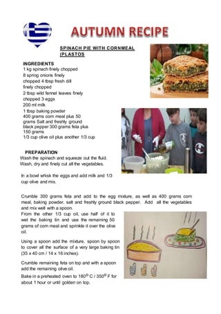 SPINACH PIE WITH CORNMEAL
(PLASTOS
INGREDIENTS
1 kg spinach finely chopped
8 spring onions finely
chopped 4 tbsp fresh dill
finely chopped
2 tbsp wild fennel leaves finely
chopped 3 eggs
200 ml milk
1 tbsp baking powder
400 grams corn meal plus 50
grams Salt and freshly ground
black pepper 300 grams feta plus
150 grams
1/3 cup olive oil plus another 1/3 cup
PREPARATION
Wash the spinach and squeeze out the fluid.
Wash, dry and finely cut all the vegetables.
In a bowl whisk the eggs and add milk and 1/3
cup olive and mix.
Crumble 300 grams feta and add to the egg mixture, as well as 400 grams corn
meal, baking powder, salt and freshly ground black pepper. Add all the vegetables
and mix well with a spoon.
From the other 1/3 cup oil, use half of it to
wet the baking tin and use the remaining 50
grams of corn meal and sprinkle it over the olive
oil.
Using a spoon add the mixture, spoon by spoon
to cover all the surface of a very large baking tin
(35 x 40 cm / 14 x 16 inches).
Crumble remaining feta on top and with a spoon
add the remaining olive oil.
Bake in a preheated oven to 180o C / 350o F for
about 1 hour or until golden on top.
 