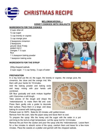 MELOMAKARONA –
HONEY COOKIES WITH WALNUTS
INGREDIENTS FOR THE COOKIES
2 cups olive oil
¾ cup sugar
½ cup brandy or cognac
½ cup orange juice
2 teaspoons cinnamon
2 teaspoons
ground clove Finely
grated rind 2
oranges 7 ½ cups
flour
1 ½ teaspoon baking powder
1 teaspoon baking soda
INGREDIENTS FOR THE SYRUP
200g chopped walnuts
2 cups sugar, 1 ½ cup honey, 3 cups of water
PREPARATION
In a big bowl put the oil, the sugar, the brandy or cognac, the orange juice, the
cinnamon, the clove and the orange rind. Mix
them with your hands for 10 minutes.
Add the baking powder and baking soda
and keep mixing with your hands until
combined.
Sift flour gradually and work mixture together
until it becomes a soft dough.
Take pieces of the dough and shape the
‘melomakarona’ to make them flat and oval.
Press them gently onto a grater to decorate
their surface. Place them in a large and deep
baking tin covered with baking paper.
Preheat oven to 180⁰C. Bake for 20 minutes until golden brown.
Remove from the oven, take the paper away and leave them to cool.
To prepare the syrup: Mix the honey and the sugar with the water in a pot
and bring to the boil at a high temperature. Let the syrup boil for 3-5minutes.
Remove the pot from the cooker and poor the syrup onto the ‘melomakarona’. Leave them
for a few minutes to absorb some of the syrup, overturn them and leave for a few more
minutes. Place the sweets on a platter and garnish with the chopped walnuts.
 