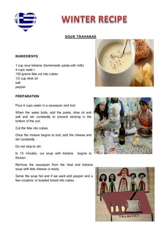 Place the swe
SOUR TRAHANAS
INGREDIENTS
1 cup sour trahana (homemade pasta with milk)
4 cups wate r
150 grams feta cut into cubes
1/2 cup olive oil
salt
pepper
PREPARATION
Pour 4 cups water in a saucepan and boil.
When the water boils, add the pasta, olive oil and
salt and stir constantly to prevent sticking in the
bottom of the pot.
Cut the feta into cubes.
Once the mixture begins to boil, add the cheese and
stir constantly .
Do not stop to stir.
In 15 minutes, our soup with trahana begins to
thicken.
Remove the saucepan from the heat and trahana
soup with feta cheese is ready.
Serve the soup hot and if we want add pepper and a
few croutons or toasted bread into cubes .
 