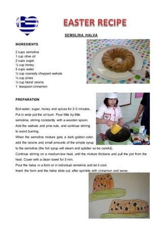 SEMOLINA HALVA
INGREDIENTS
2 cups semolina
1 cup olive oil
2 cups sugar
½ cup honey
5 cups water
¼ cup coarsely chopped walnuts
¼ cup pines
¼ cup blond raisins
1 teaspoon cinnamon
PREPARATION
Boil water, sugar, honey and spices for 2-3 minutes.
Put in wide pot the oil burn. Pour little by little
semolina, stirring constantly with a wooden spoon.
Add the walnuts and pine nuts, and continue stirring
to avoid burning.
When the semolina mixture gets a dark golden color,
add the raisins and small amounts of the simple syrup
to the semolina (the hot syrup will steam and splatter so be careful).
Continue stirring on a medium-low heat, until the mixture thickens and pull the pot from the
heat. Cover with a clean towel for 5 min.
Pour the halva in a form or in individual ramekins and let it cool.
Invert the form and the halva slide out, after sprinkle with cinnamon and serve.
 