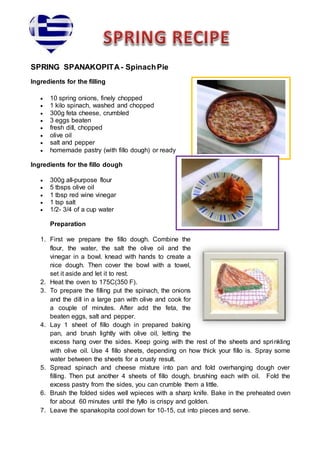 SPRING SPANAKOPITA- SpinachPie
Ingredients for the filling
 10 spring onions, finely chopped
 1 kilo spinach, washed and chopped
 300g feta cheese, crumbled
 3 eggs beaten
 fresh dill, chopped
 olive oil
 salt and pepper
 homemade pastry (with fillo dough) or ready
Ingredients for the fillo dough
 300g all-purpose flour
 5 tbsps olive oil
 1 tbsp red wine vinegar
 1 tsp salt
 1/2- 3/4 of a cup water
Preparation
1. First we prepare the fillo dough. Combine the
flour, the water, the salt the olive oil and the
vinegar in a bowl. knead with hands to create a
nice dough. Then cover the bowl with a towel,
set it aside and let it to rest.
2. Heat the oven to 175C(350 F).
3. To prepare the filling put the spinach, the onions
and the dill in a large pan with olive and cook for
a couple of minutes. After add the feta, the
beaten eggs, salt and pepper.
4. Lay 1 sheet of fillo dough in prepared baking
pan, and brush lightly with olive oil, letting the
excess hang over the sides. Keep going with the rest of the sheets and sprinkling
with olive oil. Use 4 fillo sheets, depending on how thick your fillo is. Spray some
water between the sheets for a crusty result.
5. Spread spinach and cheese mixture into pan and fold overhanging dough over
filling. Then put another 4 sheets of fillo dough, brushing each with oil. Fold the
excess pastry from the sides, you can crumble them a little.
6. Brush the folded sides well wpieces with a sharp knife. Bake in the preheated oven
for about 60 minutes until the fyllo is crispy and golden.
7. Leave the spanakopita cool down for 10-15, cut into pieces and serve.
 